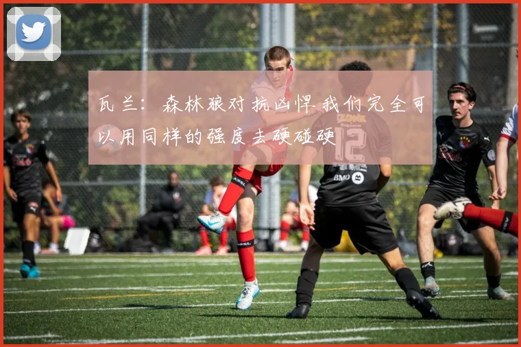 瓦兰：森林狼对抗凶悍 我们完全可以用同样的强度去硬碰硬