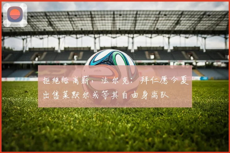 拒绝给高薪，法尔克：拜仁愿今夏出售莱默尔或等其自由身离队