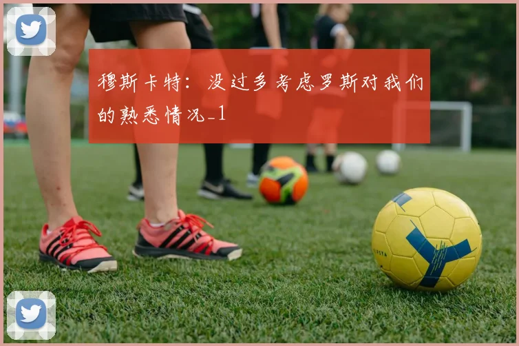 穆斯卡特：没过多考虑罗斯对我们的熟悉情况_1