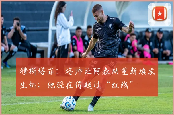 穆斯塔菲：塔帅让阿森纳重新焕发生机；他现在得越过“红线”