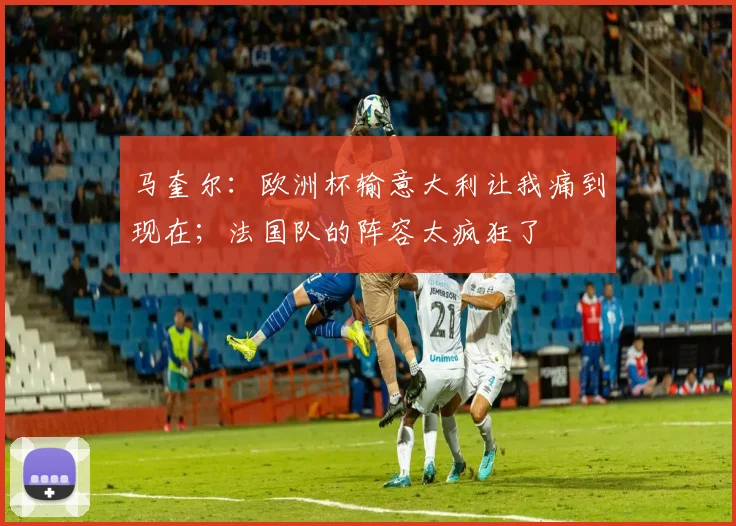 马奎尔：欧洲杯输意大利让我痛到现在；法国队的阵容太疯狂了